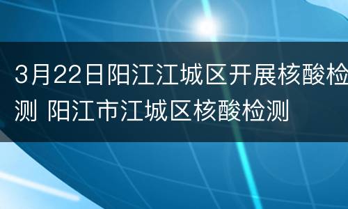 3月22日阳江江城区开展核酸检测 阳江市江城区核酸检测