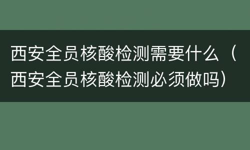 西安全员核酸检测需要什么（西安全员核酸检测必须做吗）