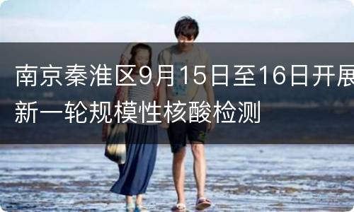 南京秦淮区9月15日至16日开展新一轮规模性核酸检测