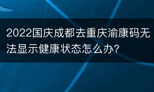 2022国庆成都去重庆渝康码无法显示健康状态怎么办？