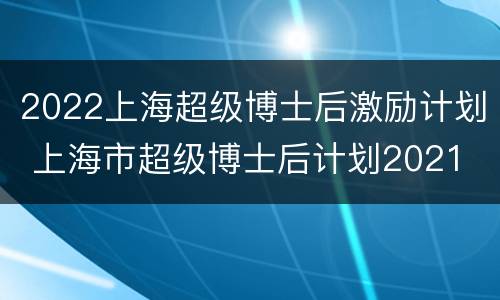 2022上海超级博士后激励计划 上海市超级博士后计划2021
