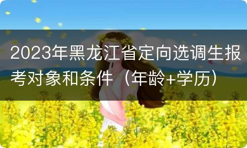 2023年黑龙江省定向选调生报考对象和条件(年龄+学历)