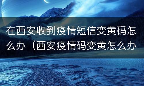 在西安收到疫情短信变黄码怎么办（西安疫情码变黄怎么办?）
