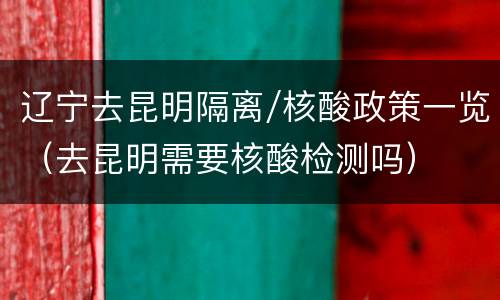 辽宁去昆明隔离/核酸政策一览（去昆明需要核酸检测吗）