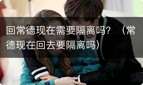 回常德现在需要隔离吗？（常德现在回去要隔离吗）