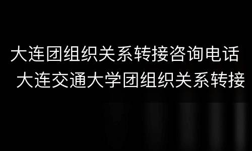 大连团组织关系转接咨询电话 大连交通大学团组织关系转接