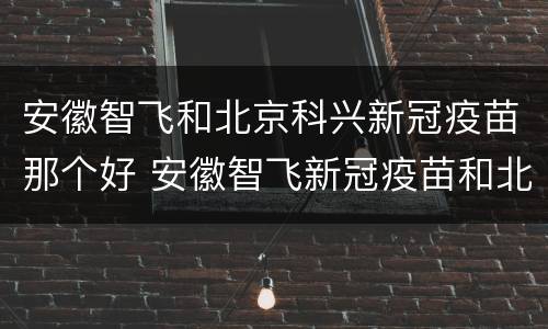 安徽智飞和北京科兴新冠疫苗那个好 安徽智飞新冠疫苗和北京科兴疫苗哪个好