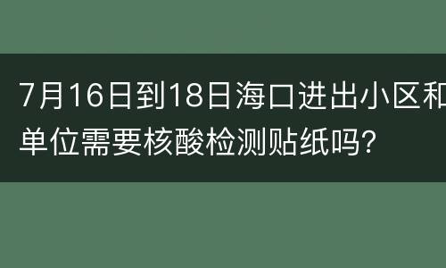 7月16日到18日海口进出小区和单位需要核酸检测贴纸吗？