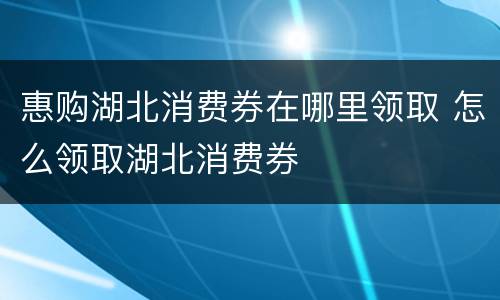 惠购湖北消费券在哪里领取 怎么领取湖北消费券