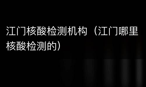 江门核酸检测机构（江门哪里核酸检测的）