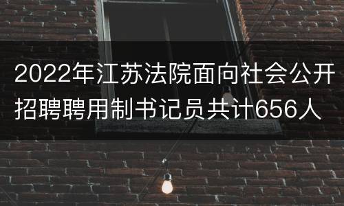 2022年江苏法院面向社会公开招聘聘用制书记员共计656人