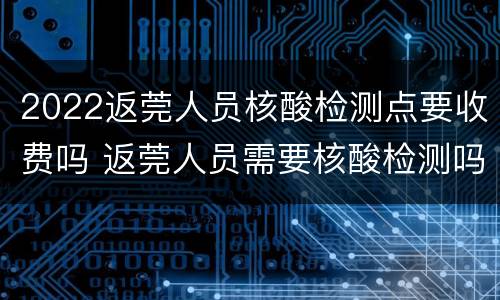 2022返莞人员核酸检测点要收费吗 返莞人员需要核酸检测吗