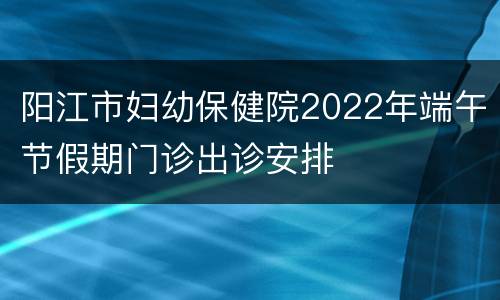 阳江市妇幼保健院2022年端午节假期门诊出诊安排