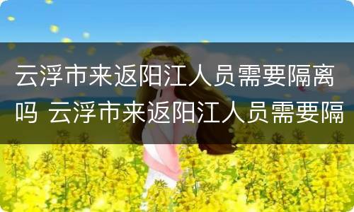 云浮市来返阳江人员需要隔离吗 云浮市来返阳江人员需要隔离吗最新消息
