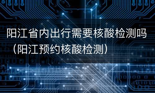 阳江省内出行需要核酸检测吗（阳江预约核酸检测）