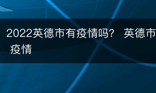 2022英德市有疫情吗？ 英德市 疫情
