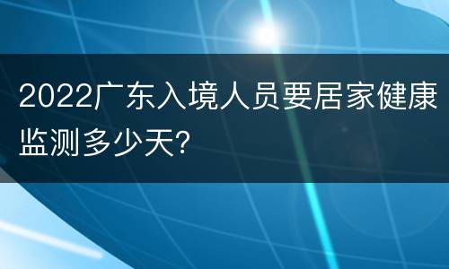 2022广东入境人员要居家健康监测多少天？
