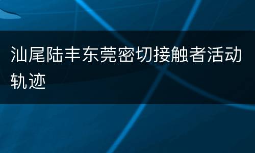 汕尾陆丰东莞密切接触者活动轨迹