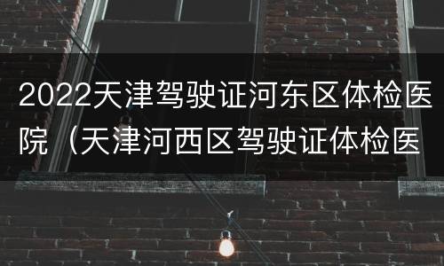 2022天津驾驶证河东区体检医院（天津河西区驾驶证体检医院）