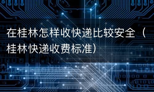 在桂林怎样收快递比较安全（桂林快递收费标准）