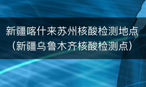 新疆喀什来苏州核酸检测地点（新疆乌鲁木齐核酸检测点）