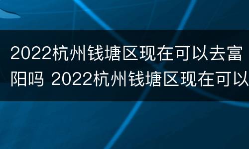 2022杭州钱塘区现在可以去富阳吗 2022杭州钱塘区现在可以去富阳吗要隔离吗