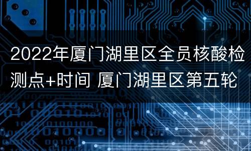 2022年厦门湖里区全员核酸检测点+时间 厦门湖里区第五轮全员核酸检测