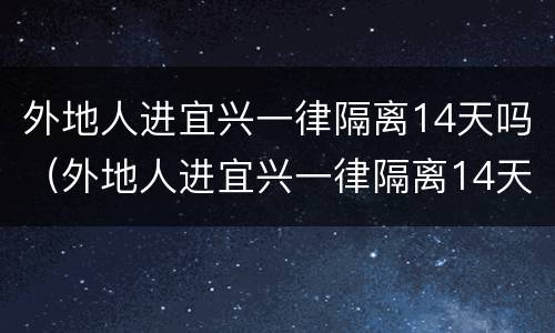 外地人进宜兴一律隔离14天吗（外地人进宜兴一律隔离14天吗）