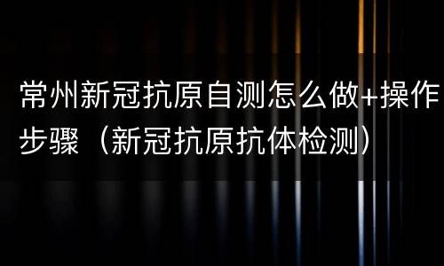 常州新冠抗原自测怎么做+操作步骤（新冠抗原抗体检测）