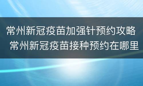 常州新冠疫苗加强针预约攻略 常州新冠疫苗接种预约在哪里预约