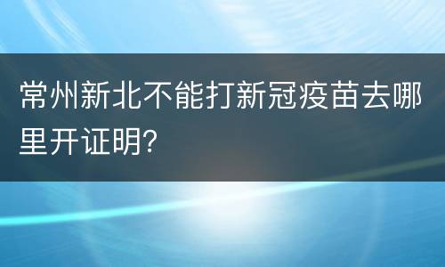 常州新北不能打新冠疫苗去哪里开证明？