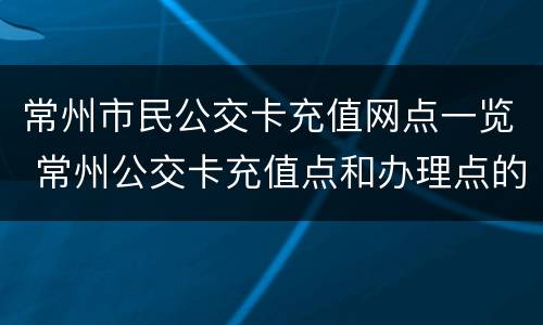 常州市民公交卡充值网点一览 常州公交卡充值点和办理点的电话号码