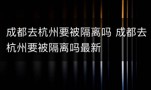 成都去杭州要被隔离吗 成都去杭州要被隔离吗最新