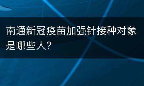 南通新冠疫苗加强针接种对象是哪些人?