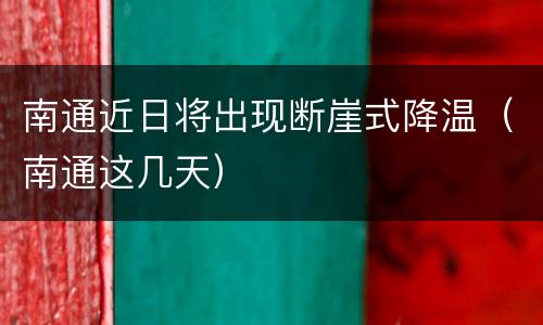 南通近日将出现断崖式降温（南通这几天）