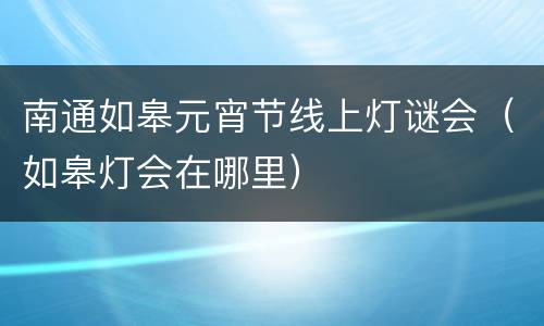 南通如皋元宵节线上灯谜会（如皋灯会在哪里）