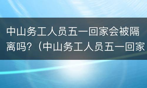 中山务工人员五一回家会被隔离吗?（中山务工人员五一回家会被隔离吗）