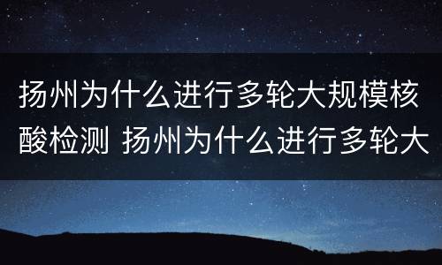 扬州为什么进行多轮大规模核酸检测 扬州为什么进行多轮大规模核酸检测呢