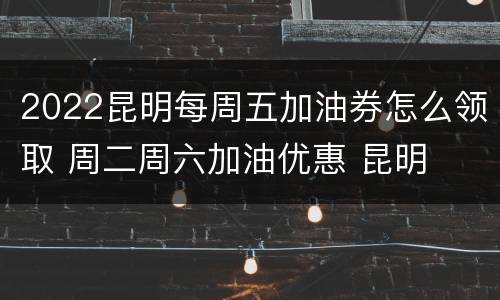 2022昆明每周五加油券怎么领取 周二周六加油优惠 昆明