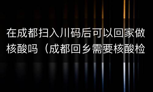 在成都扫入川码后可以回家做核酸吗（成都回乡需要核酸检测吗）