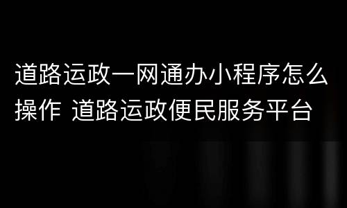 道路运政一网通办小程序怎么操作 道路运政便民服务平台