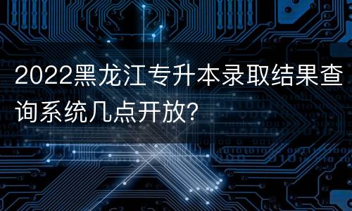 2022黑龙江专升本录取结果查询系统几点开放？