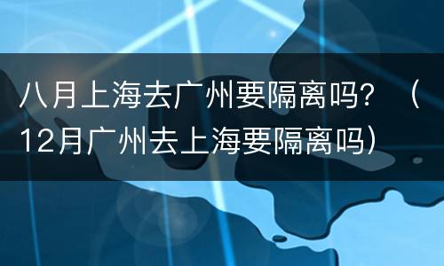 八月上海去广州要隔离吗？（12月广州去上海要隔离吗）