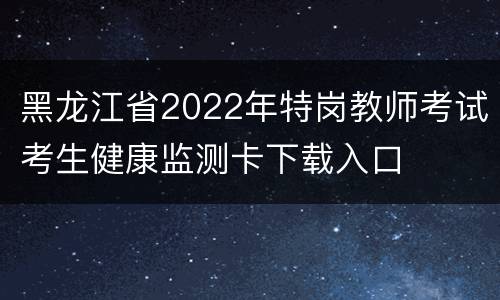 黑龙江省2022年特岗教师考试考生健康监测卡下载入口