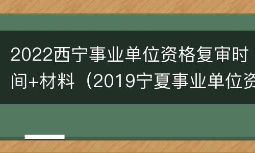 2022西宁事业单位资格复审时间+材料（2019宁夏事业单位资格复审面试公告(汇总）