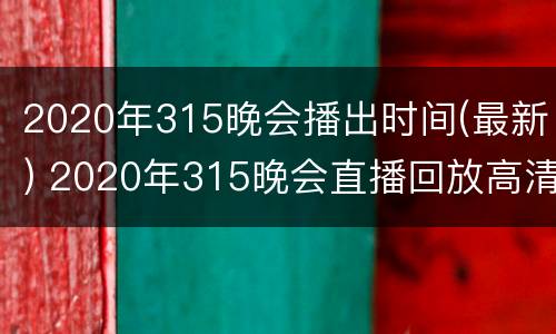 2020年315晚会播出时间(最新) 2020年315晚会直播回放高清