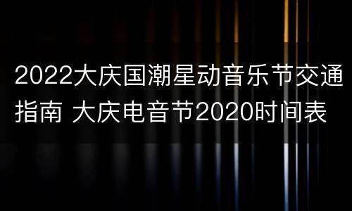 2022大庆国潮星动音乐节交通指南 大庆电音节2020时间表