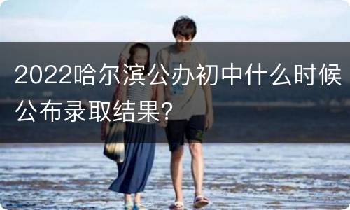2022哈尔滨公办初中什么时候公布录取结果？