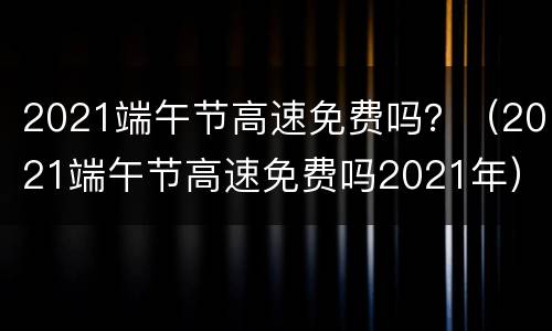 2021端午节高速免费吗？（2021端午节高速免费吗2021年）