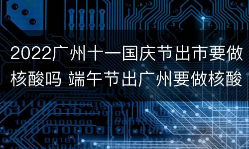 2022广州十一国庆节出市要做核酸吗 端午节出广州要做核酸吗